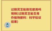 过期灵芝能做花肥用吗视频(过期灵芝能否用作植物肥料：科学验证结果)