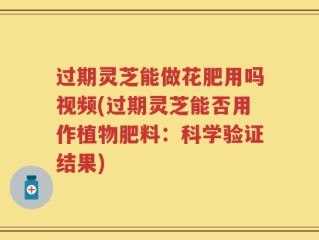 过期灵芝能做花肥用吗视频(过期灵芝能否用作植物肥料：科学验证结果)