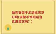 做完支架手术后吃灵芝好吗(支架手术后适合食用灵芝吗？)