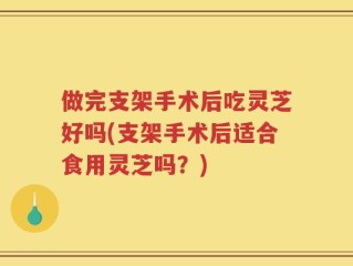 做完支架手术后吃灵芝好吗(支架手术后适合食用灵芝吗？)