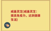 威巢灵芝(威巢灵芝：提高免疫力，达到健康生活)