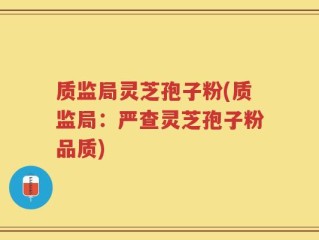 质监局灵芝孢子粉(质监局：严查灵芝孢子粉品质)