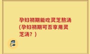 孕妇初期能吃灵芝熬汤(孕妇初期可否享用灵芝汤？)