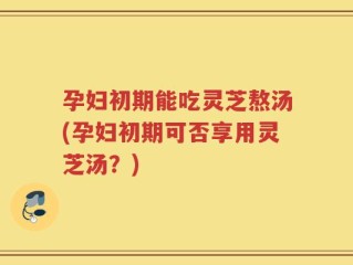 孕妇初期能吃灵芝熬汤(孕妇初期可否享用灵芝汤？)