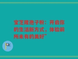 宝芝隆孢子粉：开启你的生活新方式，体验前所未有的美好”