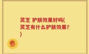 灵芝 护肤效果好吗(灵芝有什么护肤效果？)