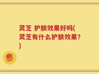 灵芝 护肤效果好吗(灵芝有什么护肤效果？)