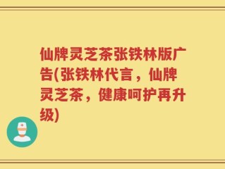 仙牌灵芝茶张铁林版广告(张铁林代言，仙牌灵芝茶，健康呵护再升级)