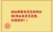 博山哪里有灵芝卖呀价格(博山有灵芝出售，价格如何？)