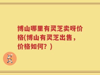 博山哪里有灵芝卖呀价格(博山有灵芝出售，价格如何？)