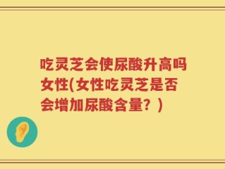 吃灵芝会使尿酸升高吗女性(女性吃灵芝是否会增加尿酸含量？)