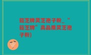 菇芝牌灵芝孢子粉_“菇芝牌”高品质灵芝孢子粉)