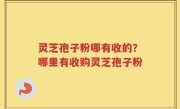 灵芝孢子粉哪有收的？哪里有收购灵芝孢子粉