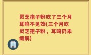 灵芝孢子粉吃了三个月耳呜不见效(三个月吃灵芝孢子粉，耳鸣仍未缓解)
