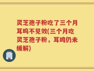 灵芝孢子粉吃了三个月耳呜不见效(三个月吃灵芝孢子粉，耳鸣仍未缓解)