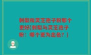 刺梨和灵芝孢子粉那个更好(刺梨与灵芝孢子粉：哪个更为出色？)