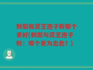 刺梨和灵芝孢子粉那个更好(刺梨与灵芝孢子粉：哪个更为出色？)