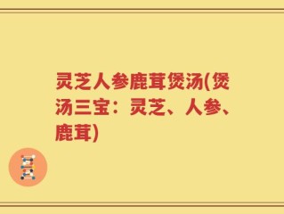 灵芝人参鹿茸煲汤(煲汤三宝：灵芝、人参、鹿茸)