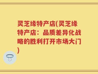 灵芝缘特产店(灵芝缘特产店：品质差异化战略的胜利打开市场大门)