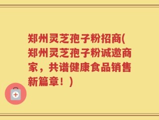 郑州灵芝孢子粉招商(郑州灵芝孢子粉诚邀商家，共谱健康食品销售新篇章！)