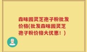 森味园灵芝孢子粉批发价格(批发森味园灵芝孢子粉价格大优惠！)