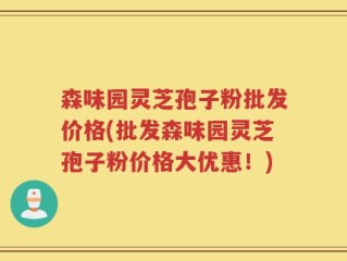 森味园灵芝孢子粉批发价格(批发森味园灵芝孢子粉价格大优惠！)