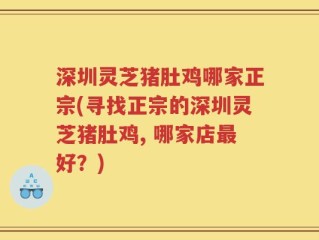 深圳灵芝猪肚鸡哪家正宗(寻找正宗的深圳灵芝猪肚鸡, 哪家店最好？)