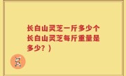 长白山灵芝一斤多少个长白山灵芝每斤重量是多少？)