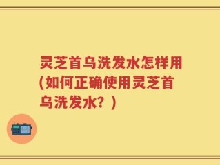 灵芝首乌洗发水怎样用(如何正确使用灵芝首乌洗发水？)