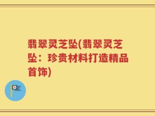 翡翠灵芝坠(翡翠灵芝坠：珍贵材料打造精品首饰)
