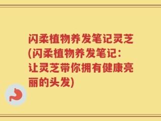 闪柔植物养发笔记灵芝(闪柔植物养发笔记：让灵芝带你拥有健康亮丽的头发)
