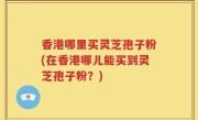 香港哪里买灵芝孢子粉(在香港哪儿能买到灵芝孢子粉？)