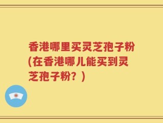 香港哪里买灵芝孢子粉(在香港哪儿能买到灵芝孢子粉？)
