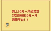网上30元一斤的灵芝(灵芝惊现30元一斤网络平台！)