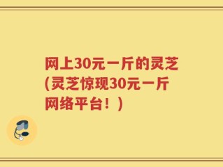 网上30元一斤的灵芝(灵芝惊现30元一斤网络平台！)