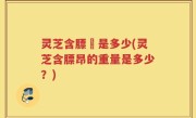 灵芝含膘昤是多少(灵芝含膘昂的重量是多少？)