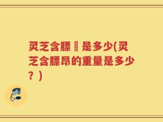灵芝含膘昤是多少(灵芝含膘昂的重量是多少？)