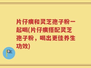 片仔癀和灵芝孢子粉一起喝(片仔癀搭配灵芝孢子粉，喝出更佳养生功效)