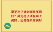 灵芝孢子油到哪里买最好？灵芝孢子油在网上买好，还是在药店买好