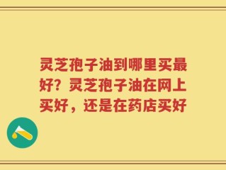 灵芝孢子油到哪里买最好？灵芝孢子油在网上买好，还是在药店买好