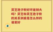 灵芝孢子粉好坏差别大吗？灵芝和灵芝孢子粉的关系到底是怎么样的谁更好