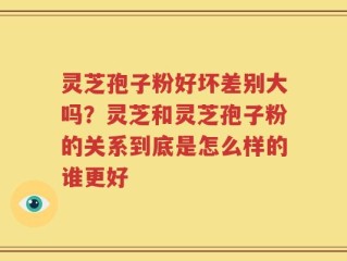 灵芝孢子粉好坏差别大吗？灵芝和灵芝孢子粉的关系到底是怎么样的谁更好