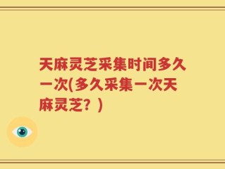 天麻灵芝采集时间多久一次(多久采集一次天麻灵芝？)