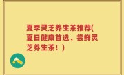 夏季灵芝养生茶推荐(夏日健康首选，尝鲜灵芝养生茶！)