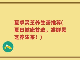 夏季灵芝养生茶推荐(夏日健康首选，尝鲜灵芝养生茶！)