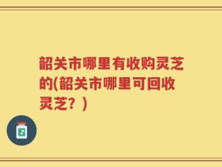 韶关市哪里有收购灵芝的(韶关市哪里可回收灵芝？)