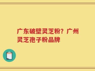 广东破壁灵芝粉？广州灵芝孢子粉品牌