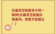 红曲灵芝胶囊多少钱一瓶啊(红曲灵芝胶囊价格查询，惊喜不容错过！)