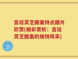 宫廷灵芝图案特点图片欣赏(精彩赏析：宫廷灵芝图案的独特风采)