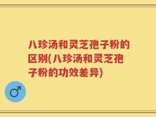 八珍汤和灵芝孢子粉的区别(八珍汤和灵芝孢子粉的功效差异)